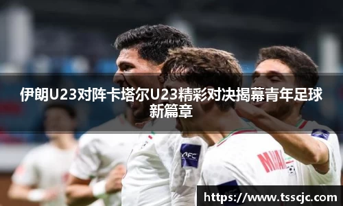 伊朗U23对阵卡塔尔U23精彩对决揭幕青年足球新篇章